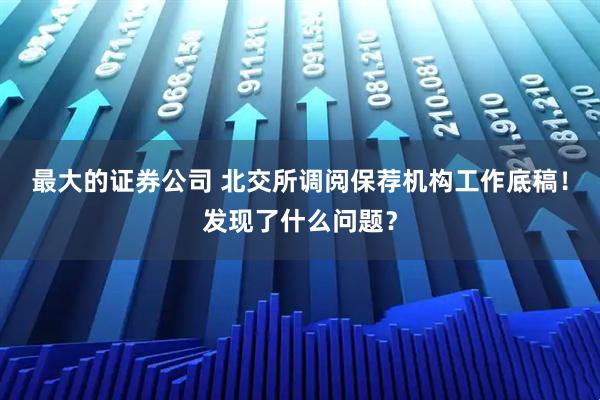 最大的证券公司 北交所调阅保荐机构工作底稿！发现了什么问题？