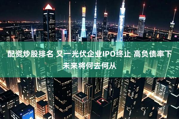 配资炒股排名 又一光伏企业IPO终止 高负债率下未来将何去何从