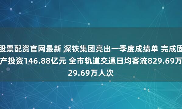 股票配资官网最新 深铁集团亮出一季度成绩单 完成固定资产投资146.88亿元 全市轨道交通日均客流829.69万人次