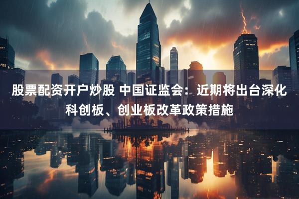 股票配资开户炒股 中国证监会：近期将出台深化科创板、创业板改革政策措施