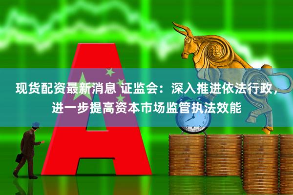 现货配资最新消息 证监会：深入推进依法行政，进一步提高资本市场监管执法效能