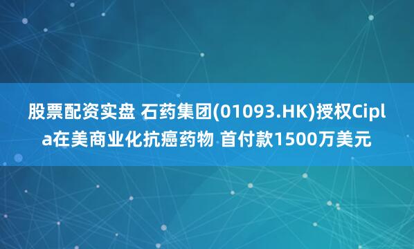 股票配资实盘 石药集团(01093.HK)授权Cipla在美商业化抗癌药物 首付款1500万美元