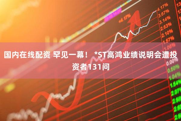 国内在线配资 罕见一幕！ *ST高鸿业绩说明会遭投资者131问