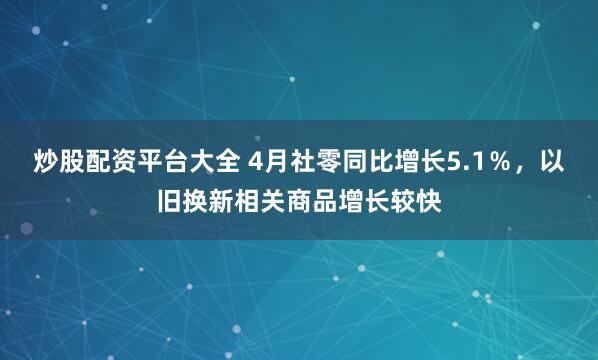 炒股配资平台大全 4月社零同比增长5.1％，以旧换新相关商品增长较快
