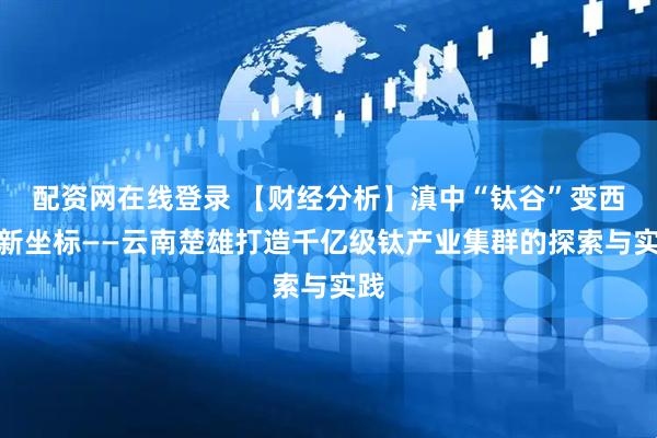 配资网在线登录 【财经分析】滇中“钛谷”变西南新坐标——云南楚雄打造千亿级钛产业集群的探索与实践