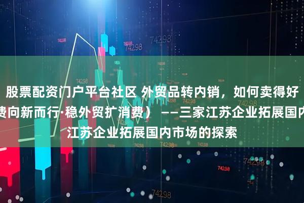 股票配资门户平台社区 外贸品转内销，如何卖得好？（中国消费向新而行·稳外贸扩消费） ——三家江苏企业拓展国内市场的探索
