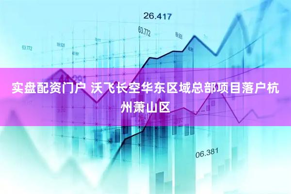 实盘配资门户 沃飞长空华东区域总部项目落户杭州萧山区