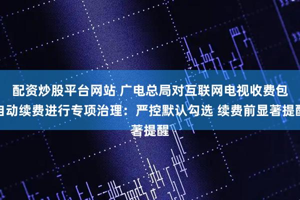 配资炒股平台网站 广电总局对互联网电视收费包自动续费进行专项治理:严控默认勾选 续费前显著提醒