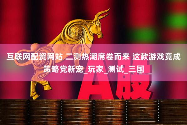 互联网配资网站 二测热潮席卷而来 这款游戏竟成策略党新宠_玩家_测试_三国