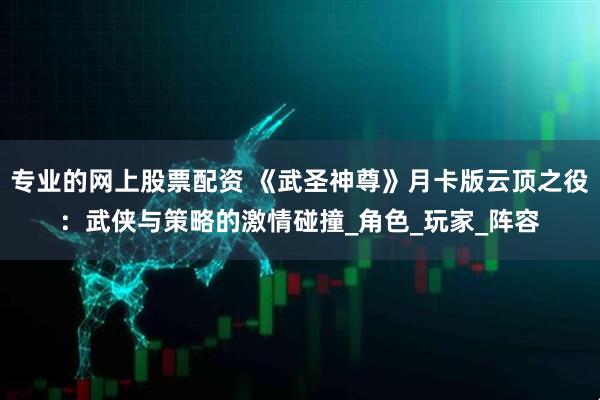 专业的网上股票配资 《武圣神尊》月卡版云顶之役:武侠与策略的激情碰撞_角色_玩家_阵容