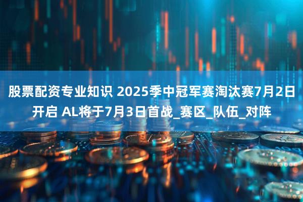 股票配资专业知识 2025季中冠军赛淘汰赛7月2日开启 AL将于7月3日首战_赛区_队伍_对阵