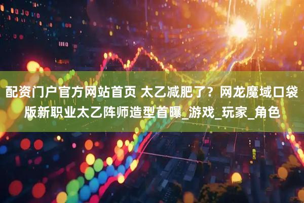 配资门户官方网站首页 太乙减肥了?网龙魔域口袋版新职业太乙阵师造型首曝_游戏_玩家_角色