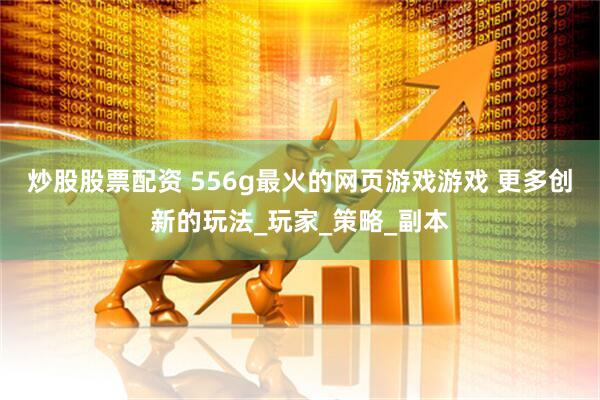 炒股股票配资 556g最火的网页游戏游戏 更多创新的玩法_玩家_策略_副本