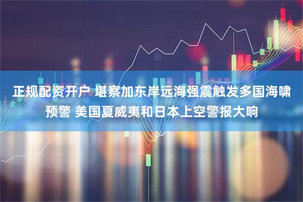 正规配资开户 堪察加东岸远海强震触发多国海啸预警 美国夏威夷和日本上空警报大响