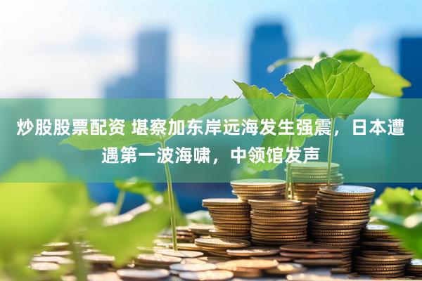 炒股股票配资 堪察加东岸远海发生强震，日本遭遇第一波海啸，中领馆发声