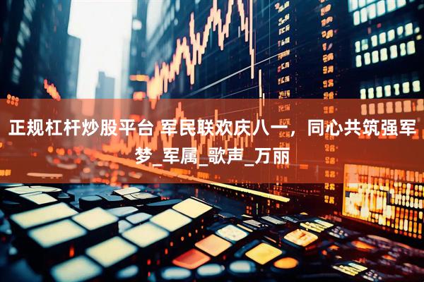 正规杠杆炒股平台 军民联欢庆八一，同心共筑强军梦_军属_歌声_万丽