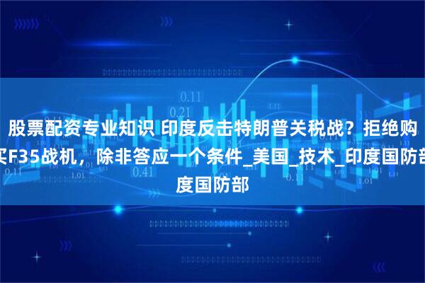 股票配资专业知识 印度反击特朗普关税战？拒绝购买F35战机，除非答应一个条件_美国_技术_印度国防部