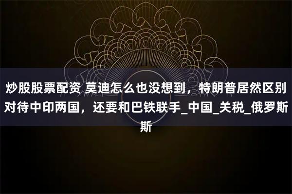 炒股股票配资 莫迪怎么也没想到，特朗普居然区别对待中印两国，还要和巴铁联手_中国_关税_俄罗斯