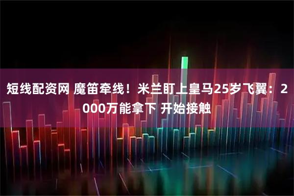 短线配资网 魔笛牵线！米兰盯上皇马25岁飞翼：2000万能拿下 开始接触