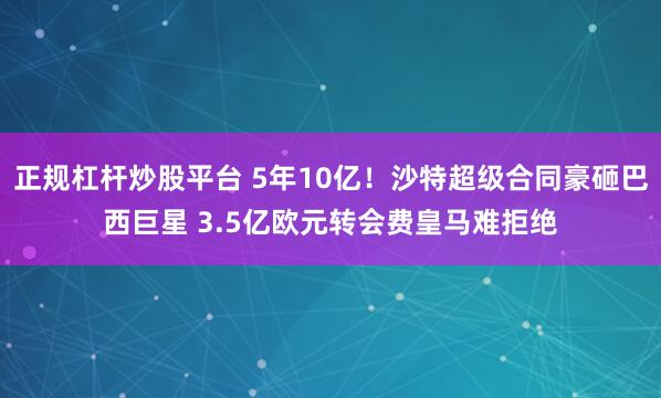 正规杠杆炒股平台 5年10亿！沙特超级合同豪砸巴西巨星 3.5亿欧元转会费皇马难拒绝