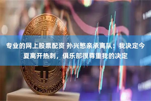 专业的网上股票配资 孙兴慜亲承离队：我决定今夏离开热刺，俱乐部很尊重我的决定