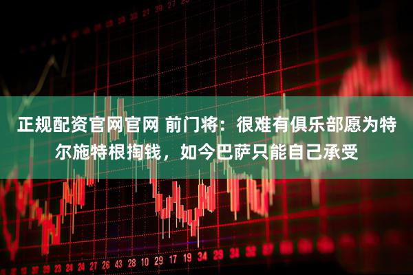 正规配资官网官网 前门将:很难有俱乐部愿为特尔施特根掏钱,如今巴萨只能自己承受