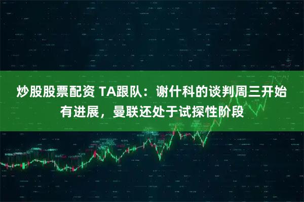 炒股股票配资 TA跟队：谢什科的谈判周三开始有进展，曼联还处于试探性阶段