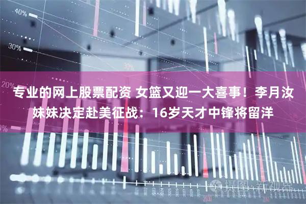 专业的网上股票配资 女篮又迎一大喜事！李月汝妹妹决定赴美征战：16岁天才中锋将留洋