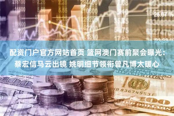配资门户官方网站首页 篮网澳门赛前聚会曝光：蔡宏信马云出镜 姚明细节领衔曾凡博太暖心