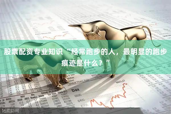 股票配资专业知识 “经常跑步的人，最明显的跑步痕迹是什么？”